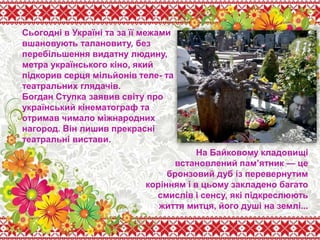 Сьогодні в Україні та за її межами
вшановують талановиту, без
перебільшення видатну людину,
метра українського кіно, який
підкорив серця мільйонів теле- та
театральних глядачів.
Богдан Ступка заявив світу про
український кінематограф та
отримав чимало міжнародних
нагород. Він лишив прекрасні
театральні вистави.
На Байковому кладовищі
встановлений пам’ятник — це
бронзовий дуб із перевернутим
корінням і в цьому закладено багато
смислів і сенсу, які підкреслюють
життя митця, його душі на землі...
 