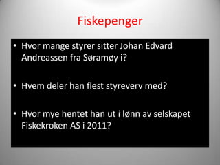 Fiskepenger
• Hvor mange styrer sitter Johan Edvard
  Andreassen fra Søramøy i?

• Hvem deler han flest styreverv med?

• Hvor mye hentet han ut i lønn av selskapet
  Fiskekroken AS i 2011?
 