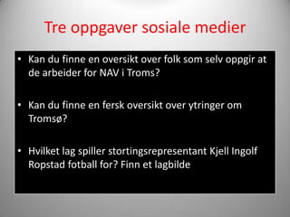 Tre oppgaver sosiale medier
• Kan du finne en oversikt over folk som selv oppgir at
  de arbeider for NAV i Troms?

• Kan du finne en fersk oversikt over ytringer om
  Tromsø?

• Hvilket lag spiller stortingsrepresentant Kjell Ingolf
  Ropstad fotball for? Finn et lagbilde
 
