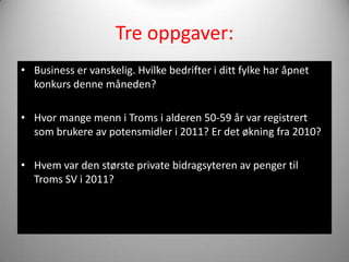 Tre oppgaver:
• Business er vanskelig. Hvilke bedrifter i ditt fylke har åpnet
  konkurs denne måneden?

• Hvor mange menn i Troms i alderen 50-59 år var registrert
  som brukere av potensmidler i 2011? Er det økning fra 2010?

• Hvem var den største private bidragsyteren av penger til
  Troms SV i 2011?
 