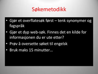 Søkemetodikk
• Gjør et overflatesøk først – tenk synonymer og
  fagspråk
• Gjør et dyp web-søk. Finnes det en kilde for
  informasjonen du er ute etter?
• Prøv å oversette søket til engelsk
• Bruk maks 15 minutter…
 