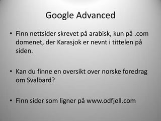 Google Advanced
• Finn nettsider skrevet på arabisk, kun på .com
  domenet, der Karasjok er nevnt i tittelen på
  siden.

• Kan du finne en oversikt over norske foredrag
  om Svalbard?

• Finn sider som ligner på www.odfjell.com
 