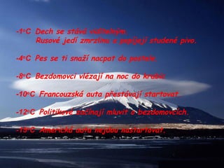 -1 o C  Dech se stává viditelným.  Rusové jedí zmrzlinu a popíjejí studené pivo. -4 o C  Pes se ti snaží nacpat do postele. -8 o C  Bezdomovci vlézají na noc do krabic -10 o C  Francouzská auta přestávají startovat. -12 o C  Politikové začínají mluvit o bezdomovcích. -15 o C  Americká auta nejdou nastartovat. 