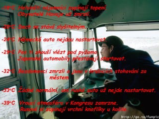 -18 o C  Helsinští nájemníci zapínají topení. Obyvatelé Havaje už zmrzli. -20 o C  Dech se stává slyšitelným. -24 o C  Německá auta nejdou nastartovat. -29 o C  Pes ti zkouší vlézt pod pyžamo. Japonské automobily přestávají startovat. -32 o C  Bezdomovci zmrzli a jsou v krabicích stohováni za  městem -33 o C  Žádné normální, ani ruské auto už nejde nastartovat. -39 o C  Vroucí atmosféra v Kongresu zamrzne.   Rusové si zapínají vrchní knoflíky u košile. 