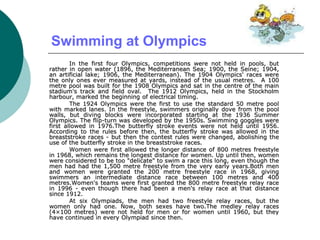 Swimming at Olympics
In the first four Olympics, competitions were not held in pools, but
rather in open water (1896, the Mediterranean Sea; 1900, the Seine; 1904,
an artificial lake; 1906, the Mediterranean). The 1904 Olympics' races were
the only ones ever measured at yards, instead of the usual metres. A 100
metre pool was built for the 1908 Olympics and sat in the centre of the main
stadium's track and field oval. The 1912 Olympics, held in the Stockholm
harbour, marked the beginning of electrical timing.
The 1924 Olympics were the first to use the standard 50 metre pool
with marked lanes. In the freestyle, swimmers originally dove from the pool
walls, but diving blocks were incorporated starting at the 1936 Summer
Olympics. The flip-turn was developed by the 1950s. Swimming goggles were
first allowed in 1976.The butterfly stroke events were not held until 1956.
According to the rules before then, the butterfly stroke was allowed in the
breaststroke races - but then the contest rules were changed, abolishing the
use of the butterfly stroke in the breaststroke races.
Women were first allowed the longer distance of 800 metres freestyle
in 1968, which remains the longest distance for women. Up until then, women
were considered to be too "delicate" to swim a race this long, even though the
men had had the 1,500 metre freestyle from the very early years.Both men
and women were granted the 200 metre freestyle race in 1968, giving
swimmers an intermediate distance race between 100 metres and 400
metres.Women's teams were first granted the 800 metre freestyle relay race
in 1996 - even though there had been a men's relay race at that distance
since 1912.
At six Olympiads, the men had two freestyle relay races, but the
women only had one. Now, both sexes have two.The medley relay races
(4×100 metres) were not held for men or for women until 1960, but they
have continued in every Olympiad since then.
 