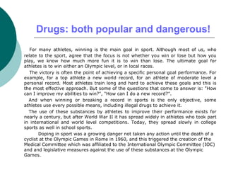 Drugs: both popular and dangerous!
For many athletes, winning is the main goal in sport. Although most of us, who
relate to the sport, agree that the focus is not whether you win or lose but how you
play, we know how much more fun it is to win than lose. The ultimate goal for
athletes is to win either an Olympic level, or in local races.
The victory is often the point of achieving a specific personal goal performance. For
example, for a top athlete a new world record, for an athlete of moderate level a
personal record. Most athletes train long and hard to achieve these goals and this is
the most effective approach. But some of the questions that come to answer is: "How
can I improve my abilities to win?", "How can I do a new record?".
And when winning or breaking a record in sports is the only objective, some
athletes use every possible means, including illegal drugs to achieve it.
The use of these substances by athletes to improve their performance exists for
nearly a century, but after World War II it has spread widely in athletes who took part
in international and world level competitions. Today, they spread slowly in college
sports as well in school sports.
Doping in sport was a growing danger not taken any action until the death of a
cyclist at the Olympic Games in Rome in 1960, and this triggered the creation of the
Medical Committee which was affiliated to the International Olympic Committee (IOC)
and and legislative measures against the use of these substances at the Olympic
Games.
 