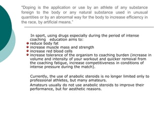 "Doping is the application or use by an athlete of any substance
foreign to the body or any natural substance used in unusual
quantities or by an abnormal way for the body to increase efficiency in
the race, by artificial means.”
In sport, using drugs especially during the period of intense
coaching education aims to:
reduce body fat
increase muscle mass and strength
increase red blood cells
increase tolerance of the organism to coaching burden (increase in
volume and intensity of your workout and quicker removal from
the coaching fatigue, increase competitiveness in conditions of
intense pressure during the match).
Currently, the use of anabolic steroids is no longer limited only to
professional athletes, but many amateurs.
Amateurs usually do not use anabolic steroids to improve their
performance, but for aesthetic reasons.
 