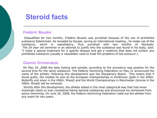 Steroid facts
Frederic Bouske
Disqualified for two months, Frédéric Bouske was punished because of the use of prohibited
substance Eptaminolis. As revealed by Equipe, during an international meeting , he made use of the
substance, which is vasodilatory, thus punished with two months of blockade.
The 29 year old swimmer in an attempt to justify why the substance was found in his body, said:
"I make a special treatment for a specific disease and get a medicine that does not contain any
prohibited substance (usually a vasodilator used to treat the problems of low pressure ).
Giannis Drimonakos
On May 20 ,2008 the beta testing and sample, according to the procedure was positive for the
second time for the same substance. The Hellenic Swimming Federation on May 21 announced the
name of the athlete. Following this development was the Disciplinary Board. This means that if
found guilty, the medals he won at the European Championships in Eindhoven (gold in the 200m.
Butterfly and silver in the 400m. Mixed) and the World Championships in Manchester (bronze in the
400m. Mixed) will be removed.
Shortly after this development, the athlete stated in the most categorical way that had never
knowingly taken or ever considered taking banned substances and announced his retirement from
active swimming. On June 30, 2008, the Hellenic Swimming Federation ruled out the athlete from
any event for two years.
 