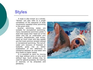 Styles
A style is also known as a stroke.
"Stroke" can also refer to a single
completion of the sequence of body
movements repeated while swimming
in the given style.
Several swimming styles are
suitable for recreational swimming;
many recreational swimmers prefer a
style that keeps their head out of the
water and has an underwater arm
recovery. Breaststroke, side stroke,
head up front crawl and dog paddle
are the most common strokes utilized
in recreational swimming. The out-of-
water arm recovery of freestyle or
butterfly gives rise to better
exploitation of the difference in
resistance between air and water and
thus leads to higher speed.
It is possible to swim by moving
only legs without arms or only arms
without legs. Such strokes may be
used for special purposes, for training
or exercise, or by amputees and
paralytics.
 