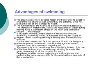 Advantages of swimming
The organization inure. Located faster and better able to adapt to
environmental changes even when they are extreme, while not
facing the risk of any damage to health.
The functioning of the heart and circulatory affected positively.
The increase in metabolism, stress and resistance of water during
bathing have a significant effect on the heart and circulatory
system ... we are good!
It increases the functional capacity of respiratory muscles.
Swimming is directly linked to adequate and regular supply of
oxygen. Good breathing technique strengthens the respiratory
muscles.
Combat weaknesses and faults in posture. Due to the buoyancy
maintain proper posture and overall anchorage mechanism,
ligaments and joints are not charged at all.
Simultaneously exercise all muscles of the body heavily. It is one
of the few forms of exercise while participating in almost the
same percentage of all the muscles for work.
Exercising in water causes euphoria and makes placing and
exploding hormones responsible for the good will and euphoria of
the organization.
 