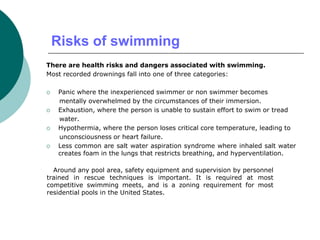 Risks of swimming
There are health risks and dangers associated with swimming.
Most recorded drownings fall into one of three categories:
 Panic where the inexperienced swimmer or non swimmer becomes
mentally overwhelmed by the circumstances of their immersion.
 Exhaustion, where the person is unable to sustain effort to swim or tread
water.
 Hypothermia, where the person loses critical core temperature, leading to
unconsciousness or heart failure.
 Less common are salt water aspiration syndrome where inhaled salt water
creates foam in the lungs that restricts breathing, and hyperventilation.
Around any pool area, safety equipment and supervision by personnel
trained in rescue techniques is important. It is required at most
competitive swimming meets, and is a zoning requirement for most
residential pools in the United States.
 