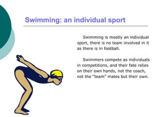 Swimming: an individual sport
Swimming is mostly an individual
sport, there is no team involved in it
as there is in football.
Swimmers compete as individuals
in competitions, and their fate relies
on their own hands, not the coach,
not the “team” mates but their own.
 