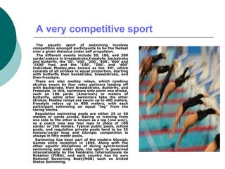 A very competitive sport
The aquatic sport of swimming involves
competition amongst participants to be the fastest
over a given distance under self propulsion.
The different events include 50, 100, and 200
yards/meters in breaststroke,freestyle, backstroke
and butterfly, the '50', '100', '200', '400', '800' and
'1500' free, and the '100', '200', and '400'
Individual Medley,also known as the 'IM', which
consists of all strokes in equal proportion, starting
with butterfly then backstroke, breaststroke, and
then freestyle.
There are also medley relays, which combine
strokes swum by four relay partners leading off
with Backstroke, then Breaststroke, Butterfly, and
Freestyle. In this, swimmers only swim one stroke,
such as 100 yards (American) or meters of
butterfly, while other swimmers take the other
strokes. Medley relays are swum up to 400 meters,
freestyle relays up to 800 meters, with each
participant swimming an equal "leg" from the
racing blocks.
Regulation swimming pools are either 25 or 50
meters or yards across. Racing or training from
one side to the other is known as a lap (one way),
so a coach may say four laps in place of 100
yards/ or 200 meters. Typical public pools, school
pools, and regulation private pools tend to be 25
meters/yards long and Olympic competition is
always in fifty meter pools.
Swimming has been part of the modern Olympic
Games since inception in 1896. Along with the
other aquatic disciplines of diving synchronised
swimming and water polo, the sport is governed
internationally by the Fédératio Internationale de
Natation (FINA), and each country has its own
National Governing Body(NGB) such as United
States Swimming.
 