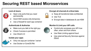 Securing REST based Microservices
Lock all doors
● Open only ports that you need
permanently
● Grant SSH access only temporary
● Use a firewall for each app container
Encrypt all channels & critical data
● Keep all transferred data confidential
● Use TLS
● Encrypt data in databases & use HSM
Authenticate & Authorize
● Make sure you talk to the right guy
● Check if access is permitted
● Use OAuth 2.0
Monitor & Limit your API calls
● Control who accesses your API how
often, when and from where
● Use Rate Limiting against fraud
● Use external Security Services against
DDoSIsolate your apps
● Only one app per container / server
● Use Docker or CoreOS Rkt
 