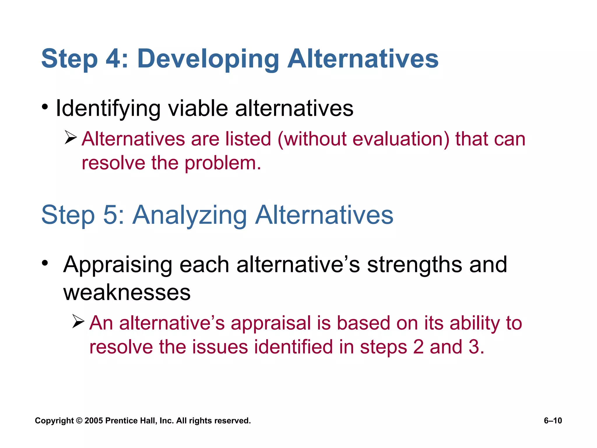 Step 4: Developing Alternatives Identifying viable alternatives Alternatives are listed (without evaluation) that can resolve the problem. Step 5: Analyzing Alternatives Appraising each alternative’s strengths and weaknesses An alternative’s appraisal is based on its ability to resolve the issues identified in steps 2 and 3. 
