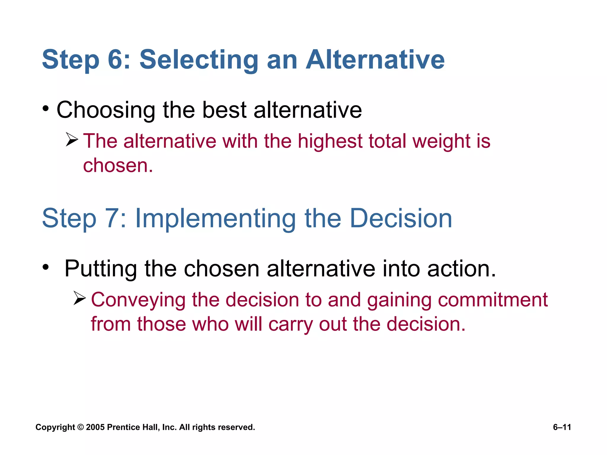 Step 6: Selecting an Alternative Choosing the best alternative The alternative with the highest total weight is chosen. Step 7: Implementing the Decision Putting the chosen alternative into action. Conveying the decision to and gaining commitment from those who will carry out the decision. 