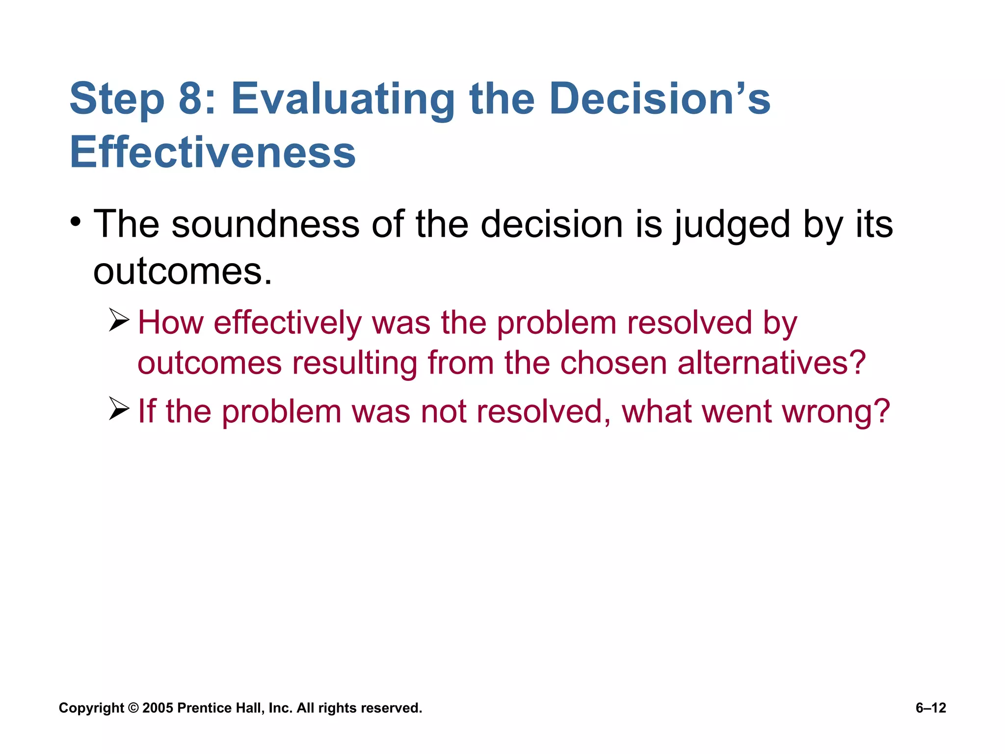 Step 8: Evaluating the Decision’s Effectiveness The soundness of the decision is judged by its outcomes. How effectively was the problem resolved by outcomes resulting from the chosen alternatives? If the problem was not resolved, what went wrong? 