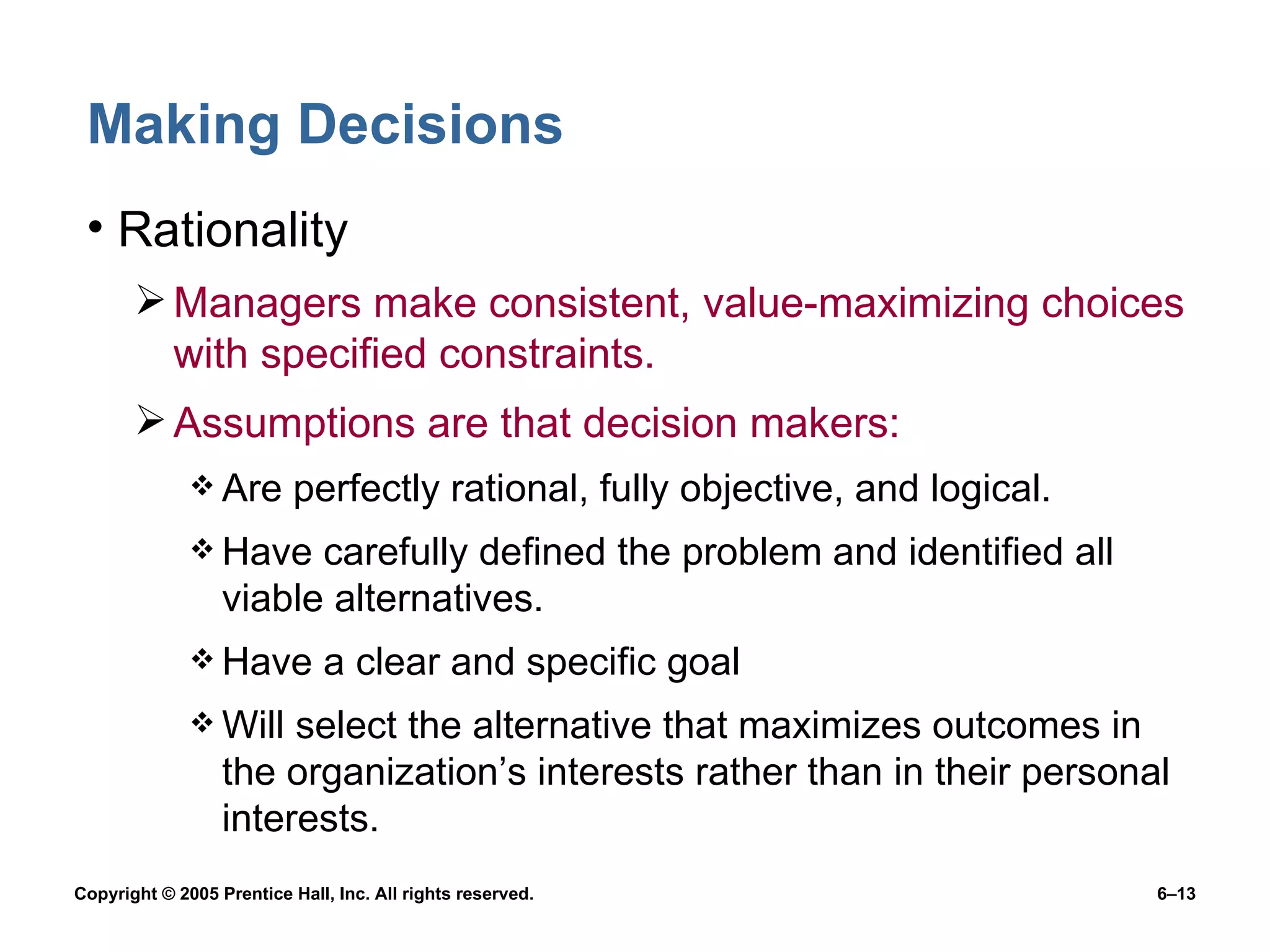Making Decisions Rationality Managers make consistent, value-maximizing choices with specified constraints. Assumptions are that decision makers: Are perfectly rational, fully objective, and logical. Have carefully defined the problem and identified all viable alternatives. Have a clear and specific goal Will select the alternative that maximizes outcomes in the organization’s interests rather than in their personal interests. 