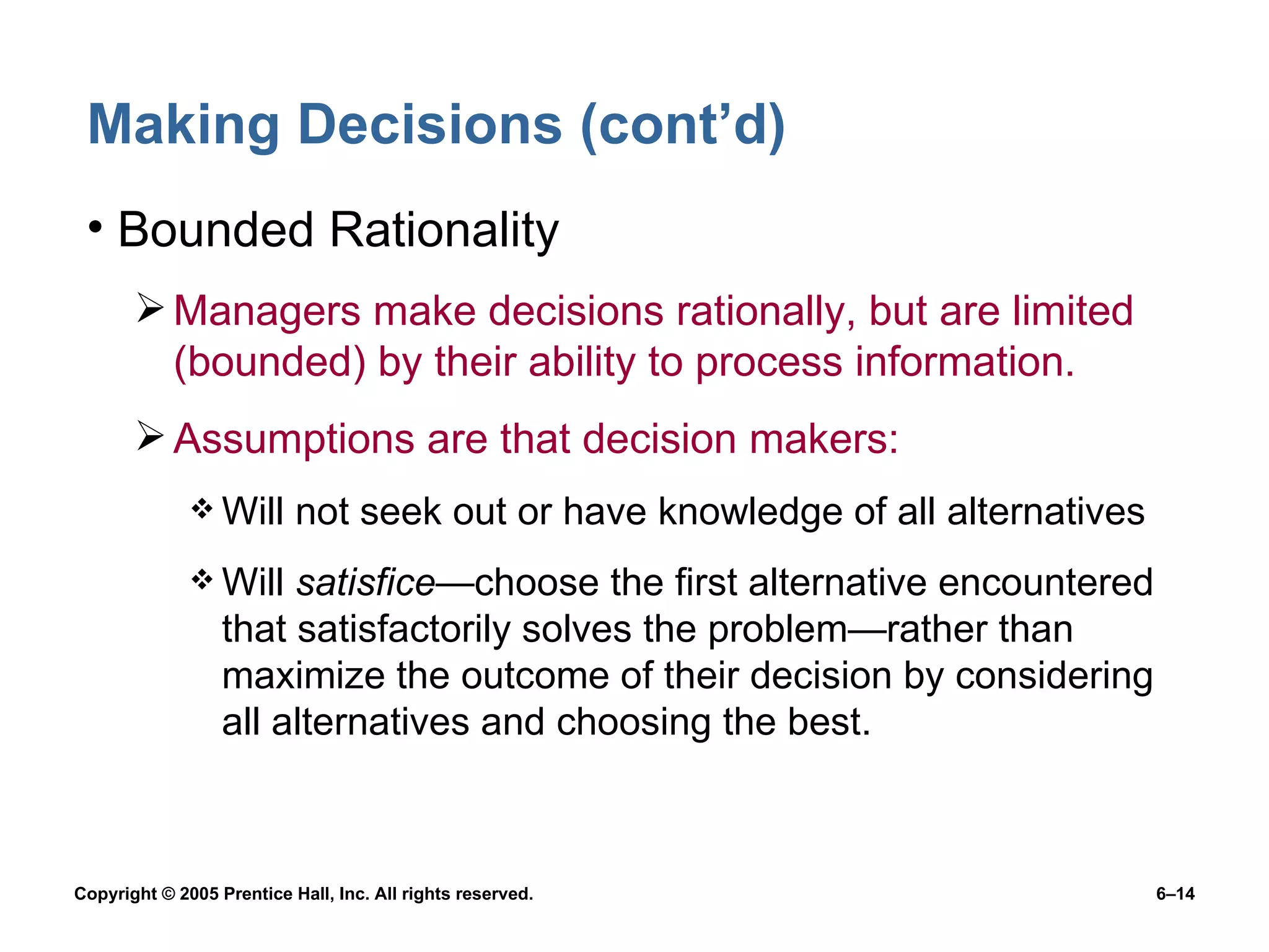 Making Decisions (cont’d) Bounded Rationality Managers make decisions rationally, but are limited (bounded) by their ability to process information. Assumptions are that decision makers: Will not seek out or have knowledge of all alternatives Will  satisfice —choose the first alternative encountered that satisfactorily solves the problem— rather than maximize the outcome of their decision by considering all alternatives and choosing the best. 