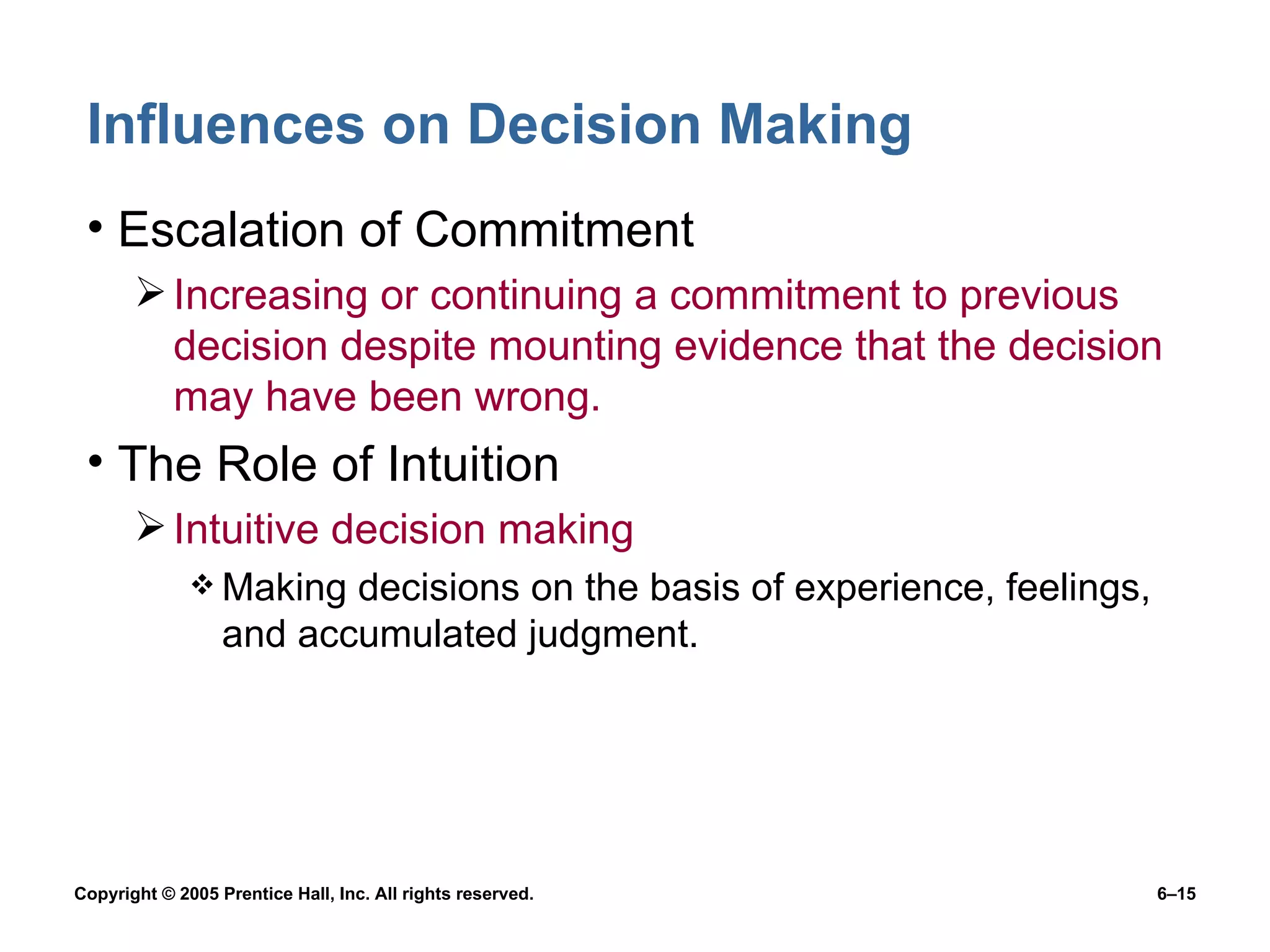 Influences on Decision Making Escalation of Commitment Increasing or continuing a commitment to previous decision despite mounting evidence that the decision may have been wrong. The Role of Intuition Intuitive decision making Making decisions on the basis of experience, feelings, and accumulated judgment. 