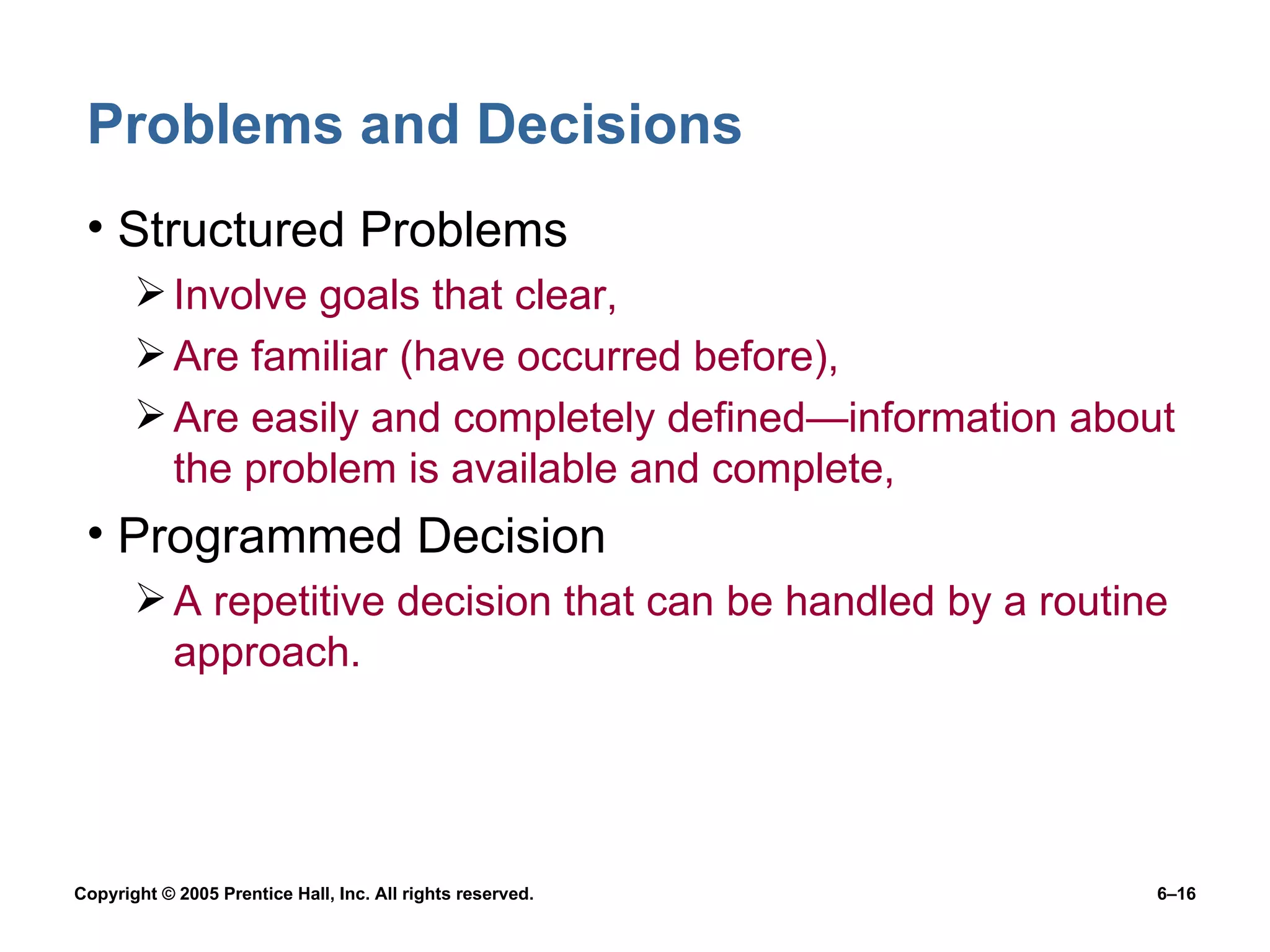 Problems and Decisions Structured Problems Involve goals that clear, Are familiar (have occurred before), Are easily and completely defined —infor mation about the problem is available and complete, Programmed Decision A repetitive decision that can be handled by a routine approach. 