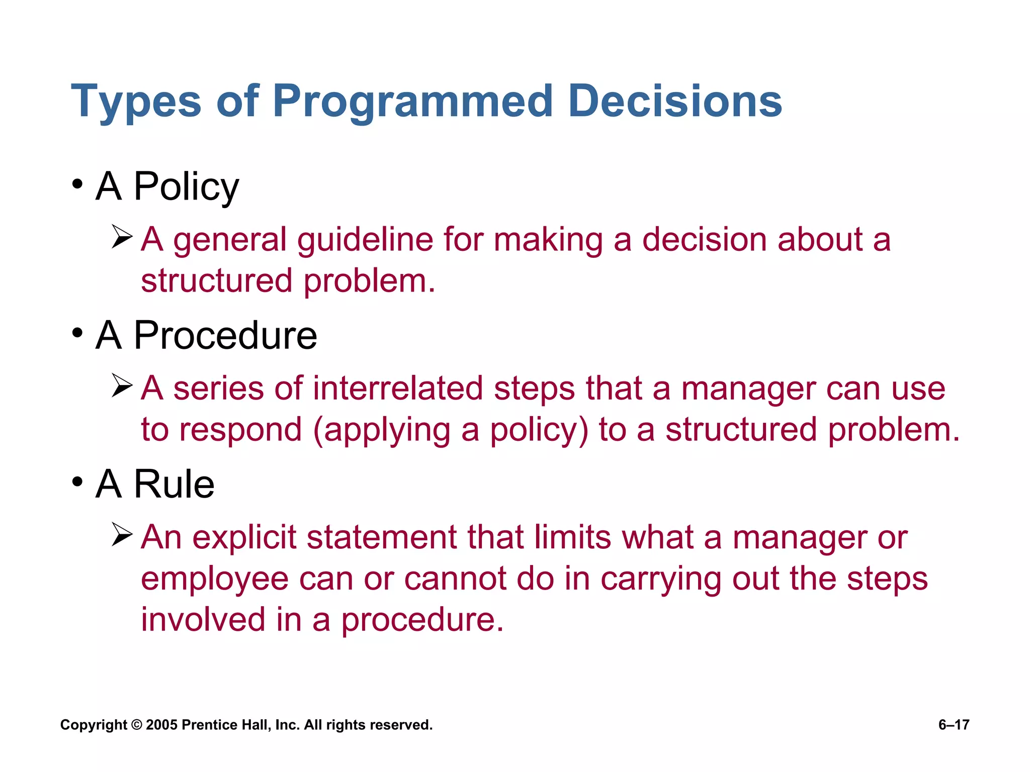 Types of Programmed Decisions A Policy A general guideline for making a decision about a structured problem. A Procedure A series of interrelated steps that a manager can use to respond (applying a policy) to a structured problem. A Rule An explicit statement that limits what a manager or employee can or cannot do in carrying out the steps involved in a procedure. 