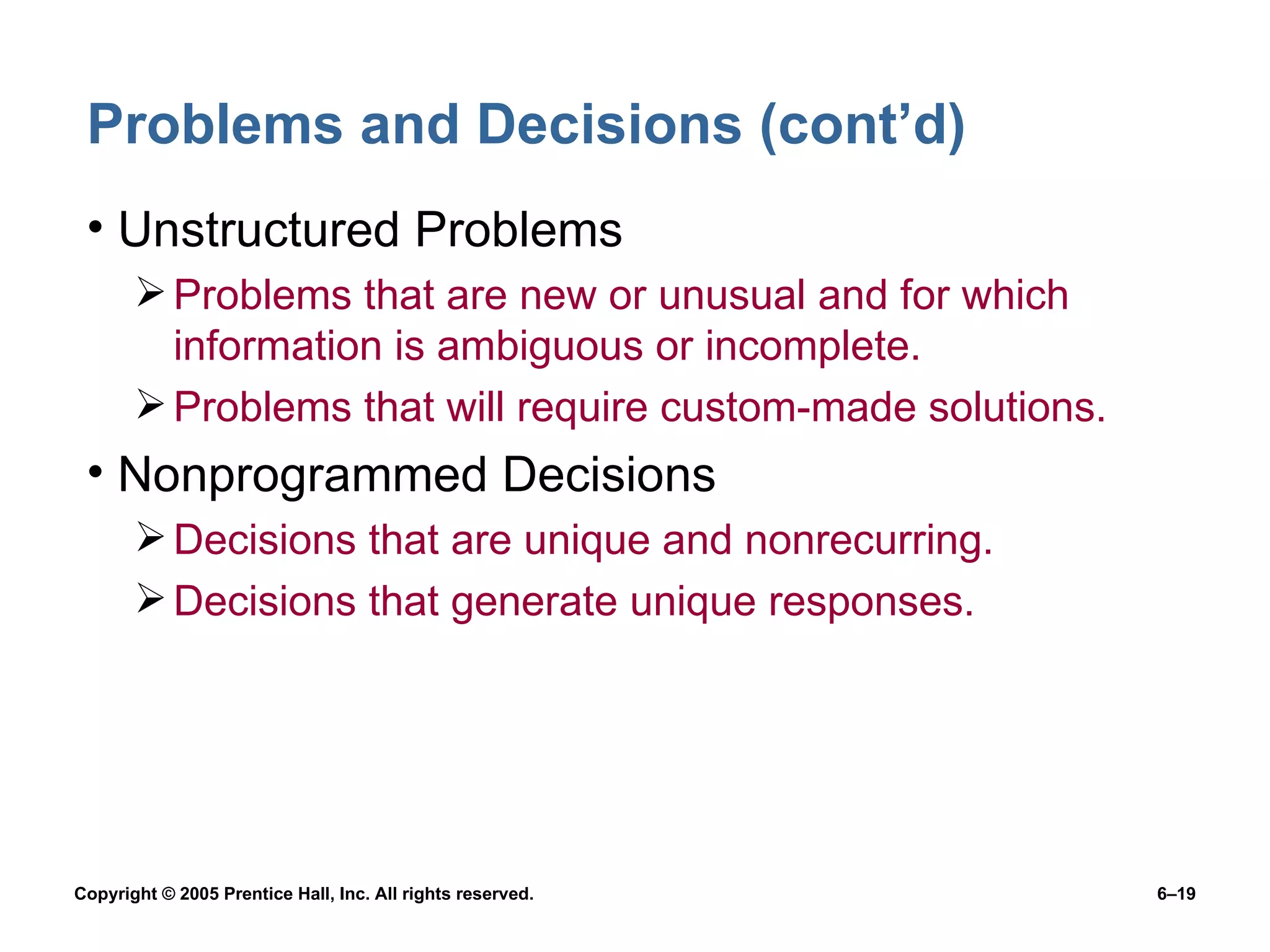 Problems and Decisions (cont’d) Unstructured Problems Problems that are new or unusual and for which information is ambiguous or incomplete. Problems that will require custom-made solutions. Nonprogrammed Decisions Decisions that are unique and nonrecurring. Decisions that generate unique responses. 