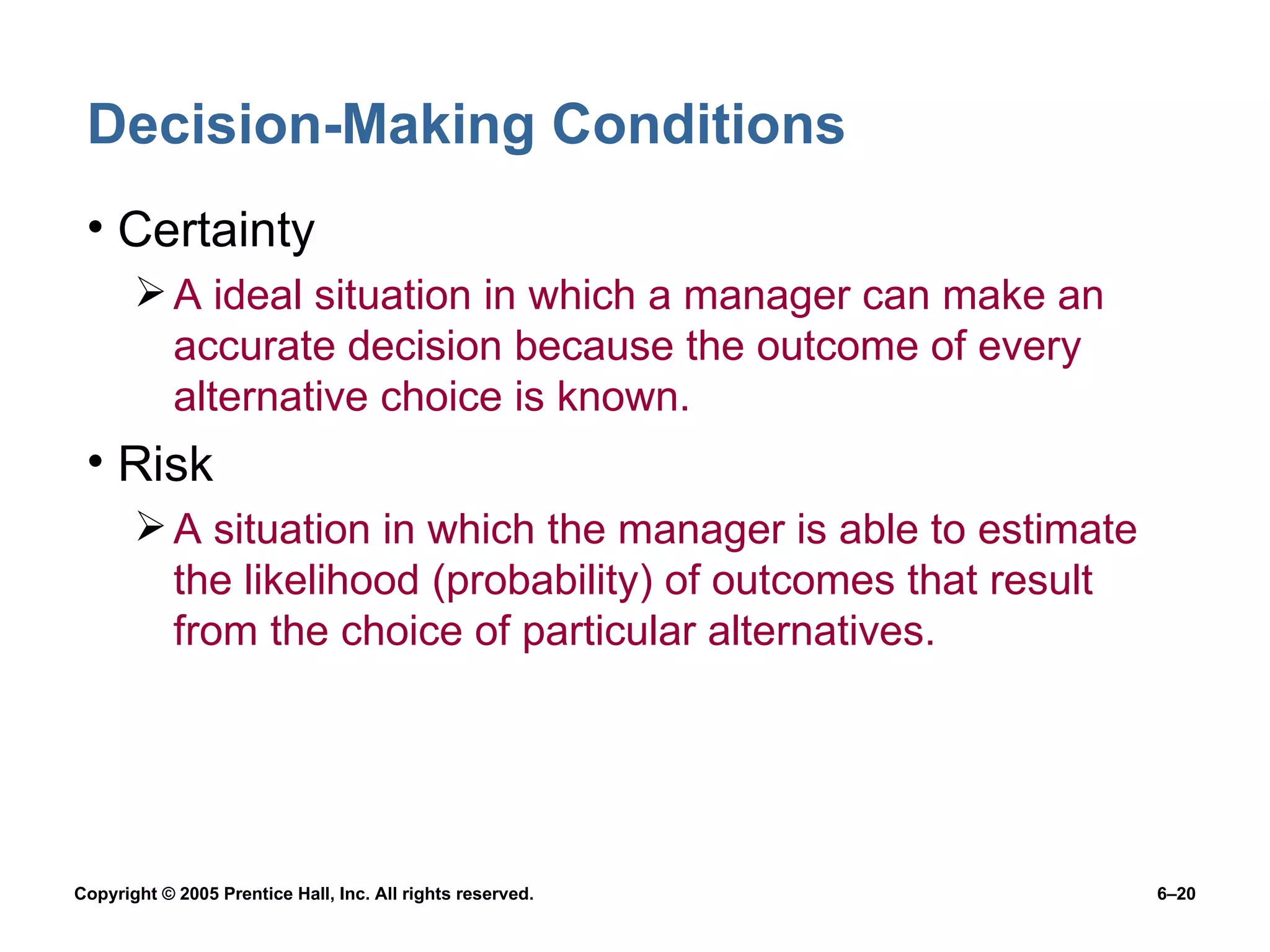 Decision-Making Conditions Certainty A ideal situation in which a manager can make an accurate decision because the outcome of every alternative choice is known. Risk A situation in which the manager is able to estimate the likelihood (probability) of outcomes that result from the choice of particular alternatives. 
