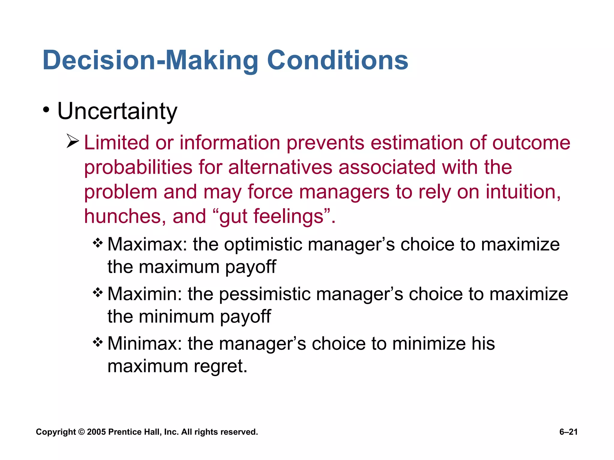 Decision-Making Conditions Uncertainty Limited or information prevents estimation of outcome probabilities for alternatives associated with the problem and may force managers to rely on intuition, hunches, and “gut feelings”. Maximax: the optimistic manager’s choice to maximize the maximum payoff Maximin: the pessimistic manager’s choice to maximize the minimum payoff Minimax: the manager’s choice to minimize his maximum regret. 