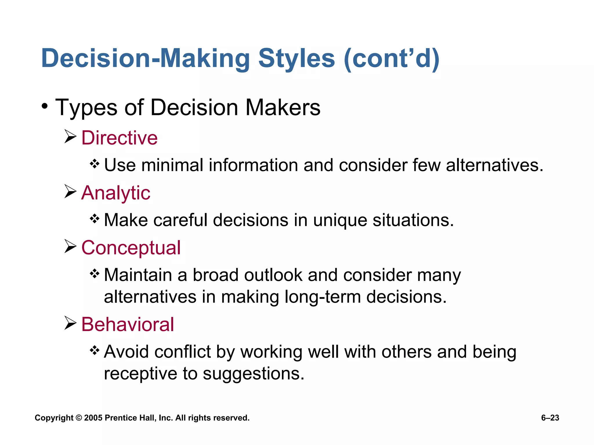 Decision-Making Styles (cont’d) Types of Decision Makers Directive Use minimal information and consider few alternatives. Analytic Make careful decisions in unique situations. Conceptual Maintain a broad outlook and consider many alternatives in making long-term decisions. Behavioral Avoid conflict by working well with others and being receptive to suggestions. 