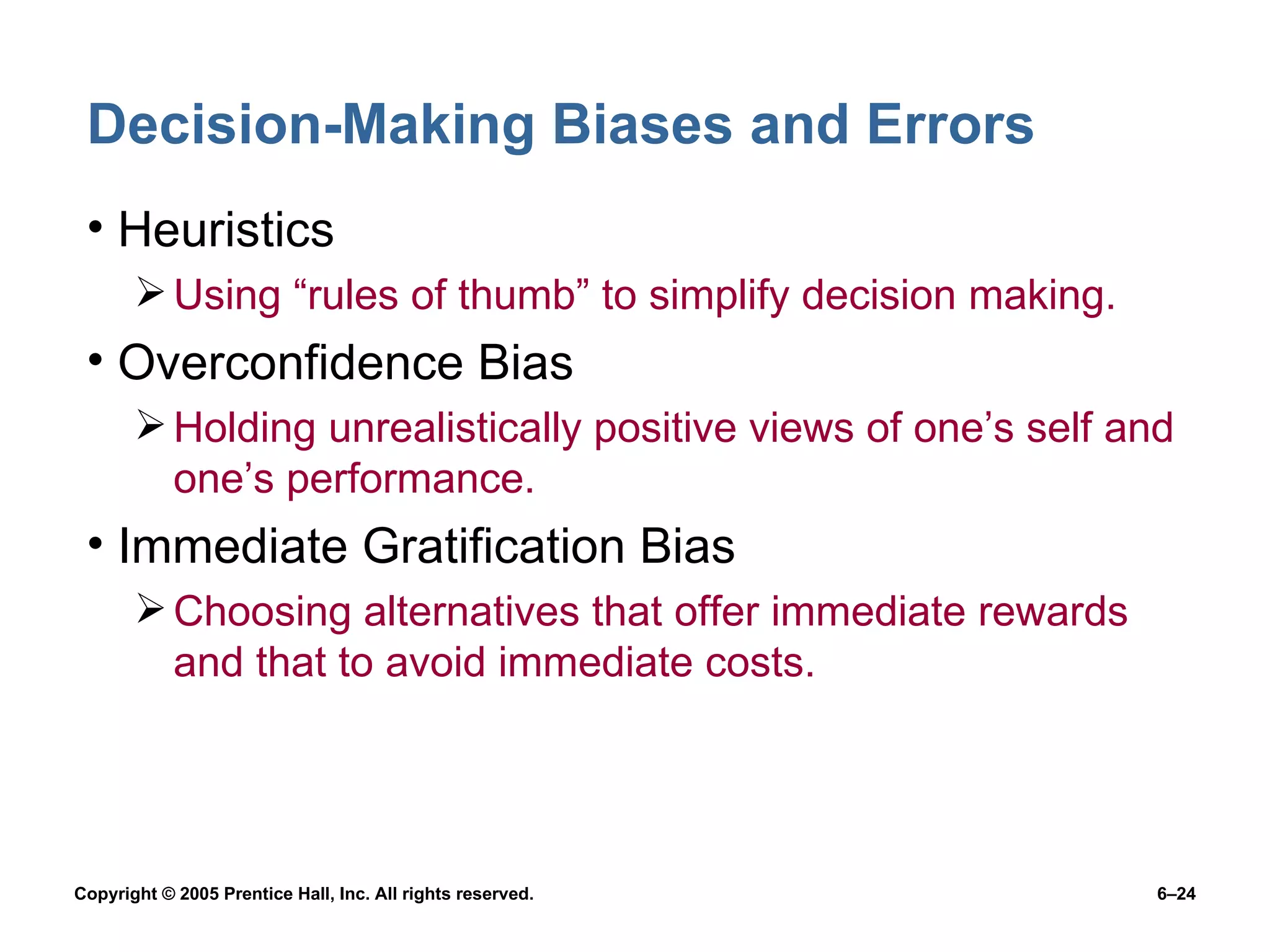 Decision-Making Biases and Errors Heuristics Using “rules of thumb” to simplify decision making. Overconfidence Bias Holding unrealistically positive views of one’s self and one’s performance. Immediate Gratification Bias Choosing alternatives that offer immediate rewards and that to avoid immediate costs. 
