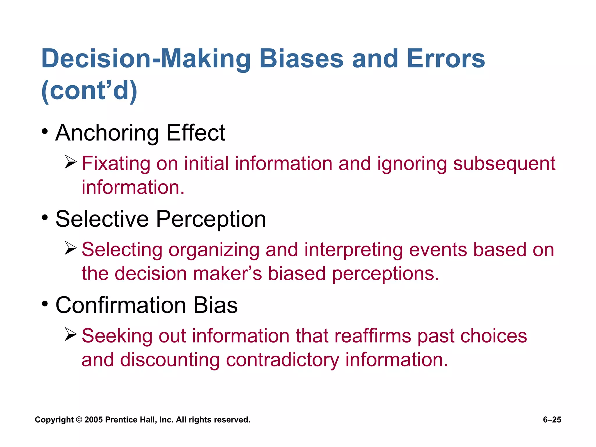 Decision-Making Biases and Errors (cont’d) Anchoring Effect Fixating on initial information and ignoring subsequent information. Selective Perception Selecting organizing and interpreting events based on the decision maker’s biased perceptions. Confirmation Bias Seeking out information that reaffirms past choices and discounting contradictory information. 