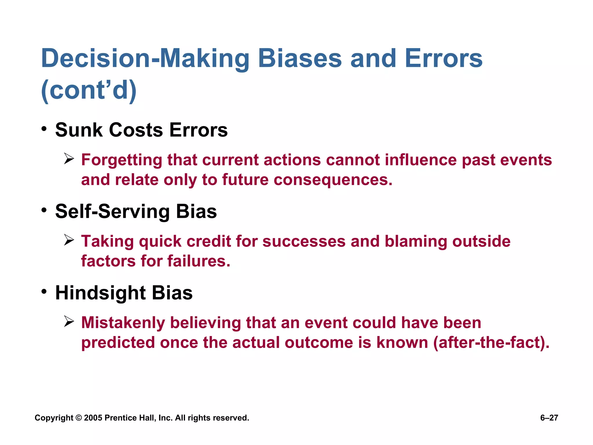 Decision-Making Biases and Errors (cont’d) Sunk Costs Errors Forgetting that current actions cannot influence past events and relate only to future consequences. Self-Serving Bias Taking quick credit for successes and blaming outside factors for failures. Hindsight Bias Mistakenly believing that an event could have been predicted once the actual outcome is known (after-the-fact). 