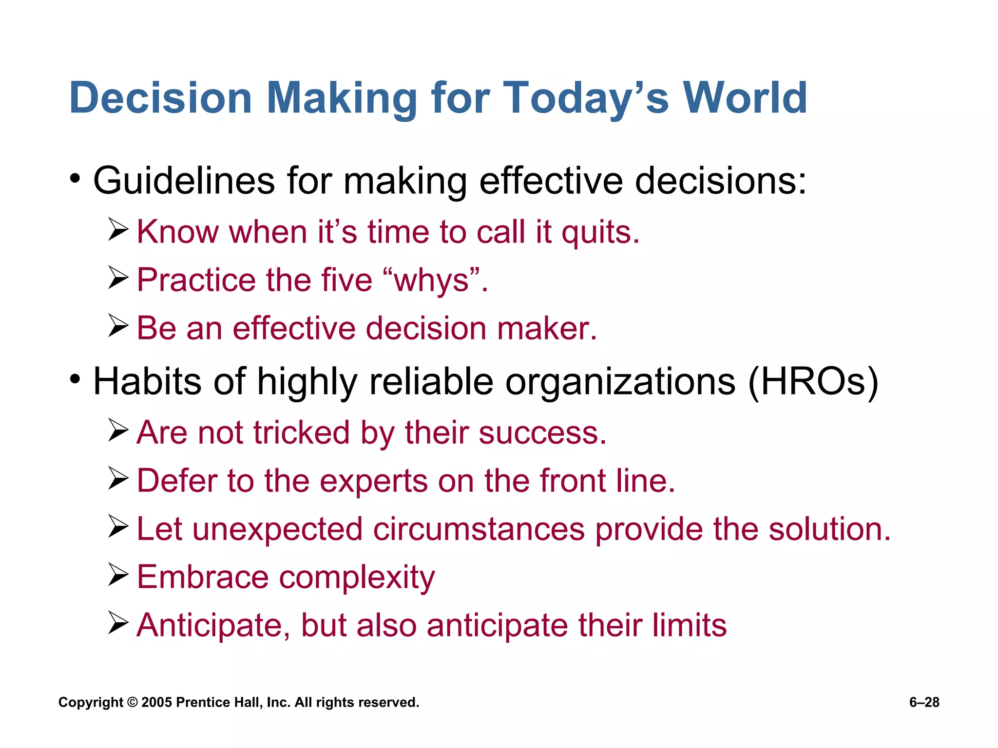 Decision Making for Today’s World Guidelines for making effective decisions: Know when it’s time to call it quits. Practice the five “whys”. Be an effective decision maker. Habits of highly reliable organizations (HROs) Are not tricked by their success. Defer to the experts on the front line. Let unexpected circumstances provide the solution. Embrace complexity Anticipate, but also anticipate their limits 