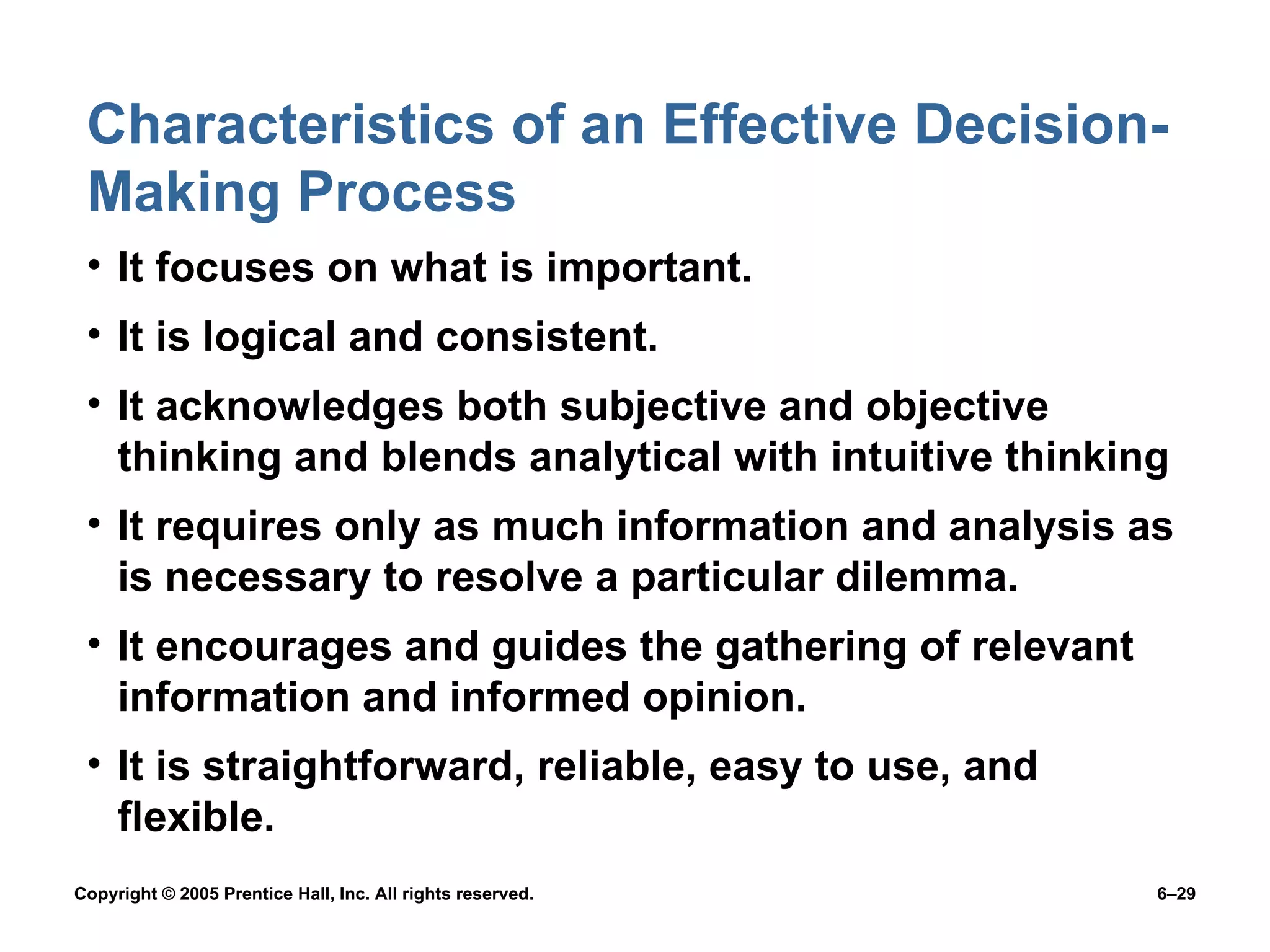 Characteristics of an Effective Decision-Making Process It focuses on what is important. It is logical and consistent. It acknowledges both subjective and objective thinking and blends analytical with intuitive thinking It requires only as much information and analysis as is necessary to resolve a particular dilemma. It encourages and guides the gathering of relevant information and informed opinion. It is straightforward, reliable, easy to use, and flexible. 