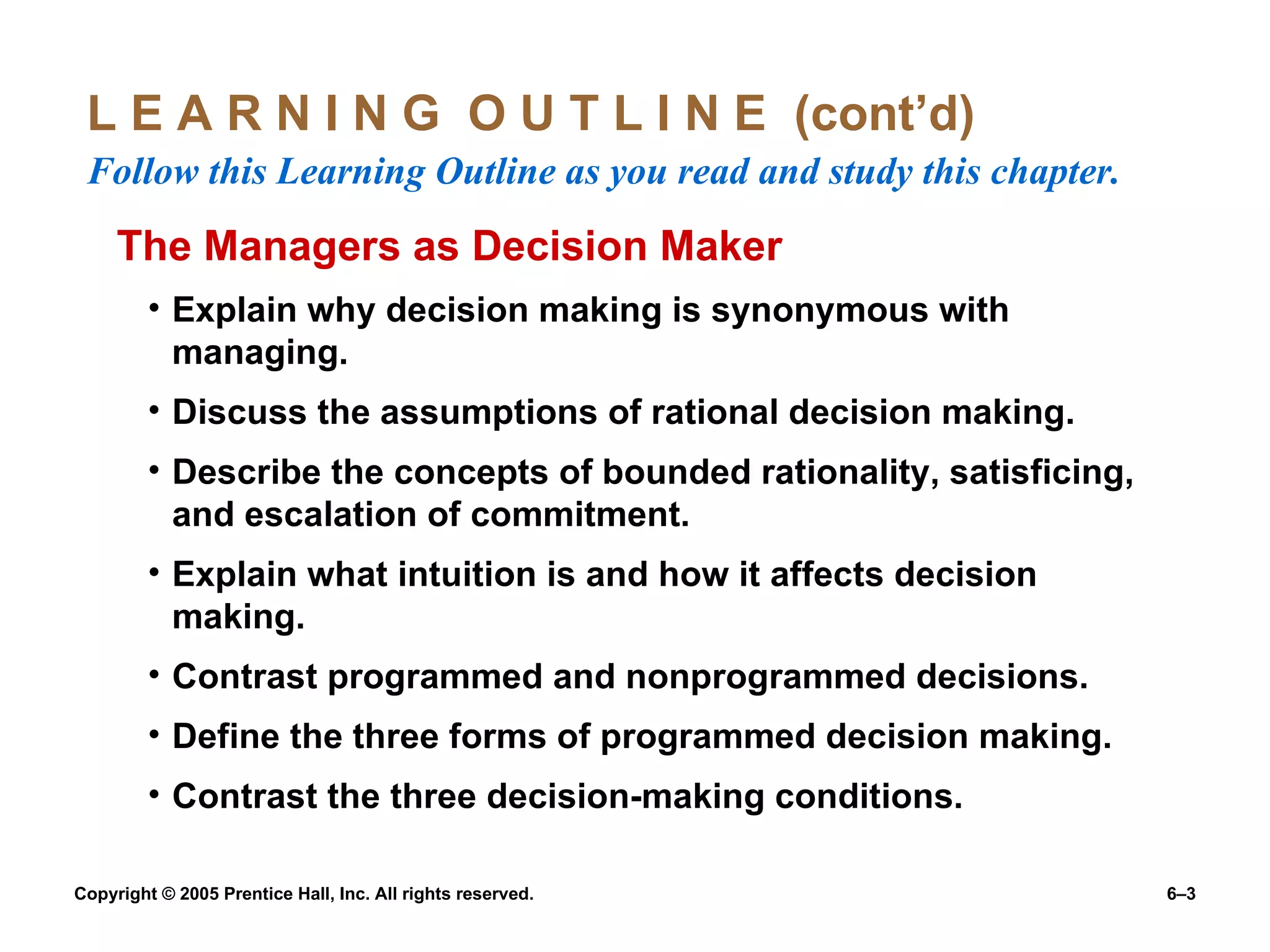 L E A R N I N G  O U T L I N E  (cont’d)  Follow this Learning Outline as you read and study this chapter. The Managers as Decision Maker Explain why decision making is synonymous with managing. Discuss the assumptions of rational decision making. Describe the concepts of bounded rationality, satisficing, and escalation of commitment. Explain what intuition is and how it affects decision making. Contrast programmed and nonprogrammed decisions. Define the three forms of programmed decision making. Contrast the three decision-making conditions. 