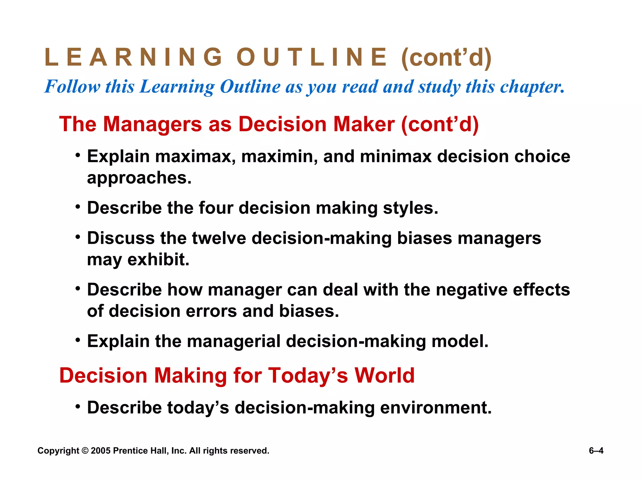 L E A R N I N G  O U T L I N E  (cont’d)  Follow this Learning Outline as you read and study this chapter. The Managers as Decision Maker (cont’d) Explain maximax, maximin, and minimax decision choice approaches. Describe the four decision making styles. Discuss the twelve decision-making biases managers may exhibit. Describe how manager can deal with the negative effects of decision errors and biases. Explain the managerial decision-making model. Decision Making for Today’s World Describe today’s decision-making environment. 
