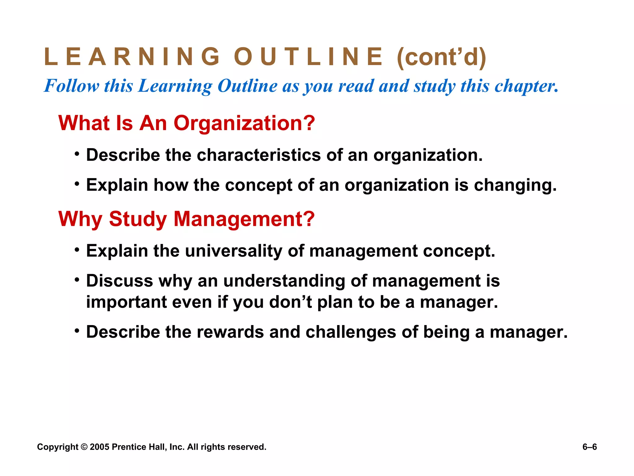 L E A R N I N G  O U T L I N E  (cont’d)  Follow this Learning Outline as you read and study this chapter. What Is An Organization? Describe the characteristics of an organization. Explain how the concept of an organization is changing. Why Study Management? Explain the universality of management concept. Discuss why an understanding of management is important even if you don’t plan to be a manager. Describe the rewards and challenges of being a manager. 