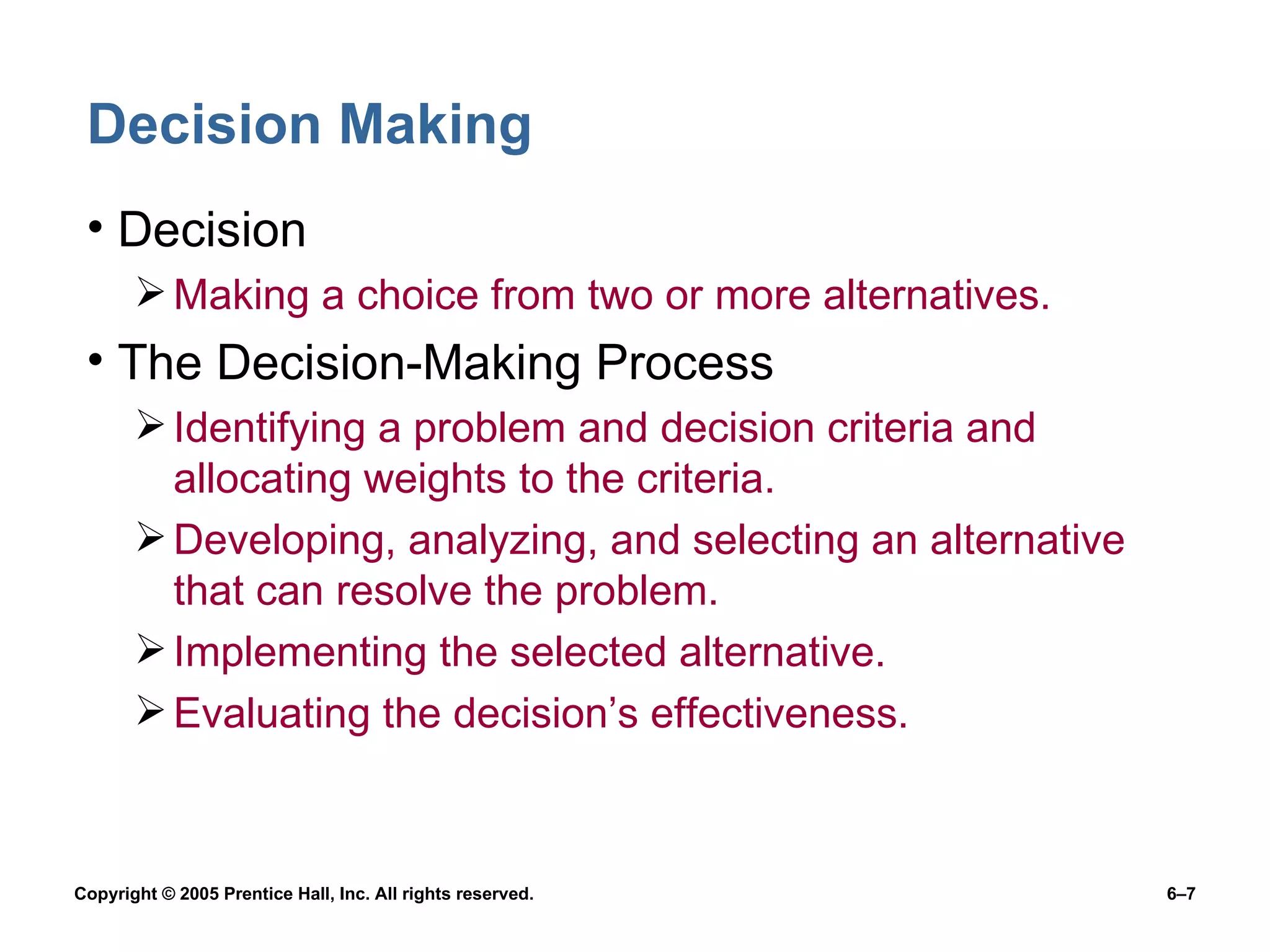Decision Making Decision Making a choice from two or more alternatives. The Decision-Making Process Identifying a problem and decision criteria and allocating weights to the criteria. Developing, analyzing, and selecting an alternative that can resolve the problem. Implementing the selected alternative. Evaluating the decision’s effectiveness. 