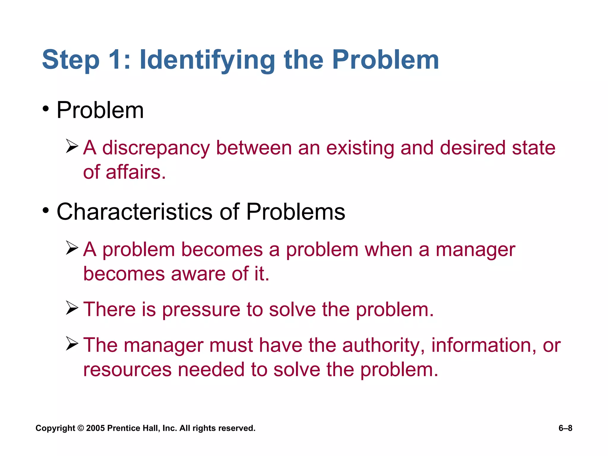 Step 1: Identifying the Problem Problem A discrepancy between an existing and desired state of affairs. Characteristics of Problems A problem becomes a problem when a manager becomes aware of it. There is pressure to solve the problem. The manager must have the authority, information, or resources needed to solve the problem. 