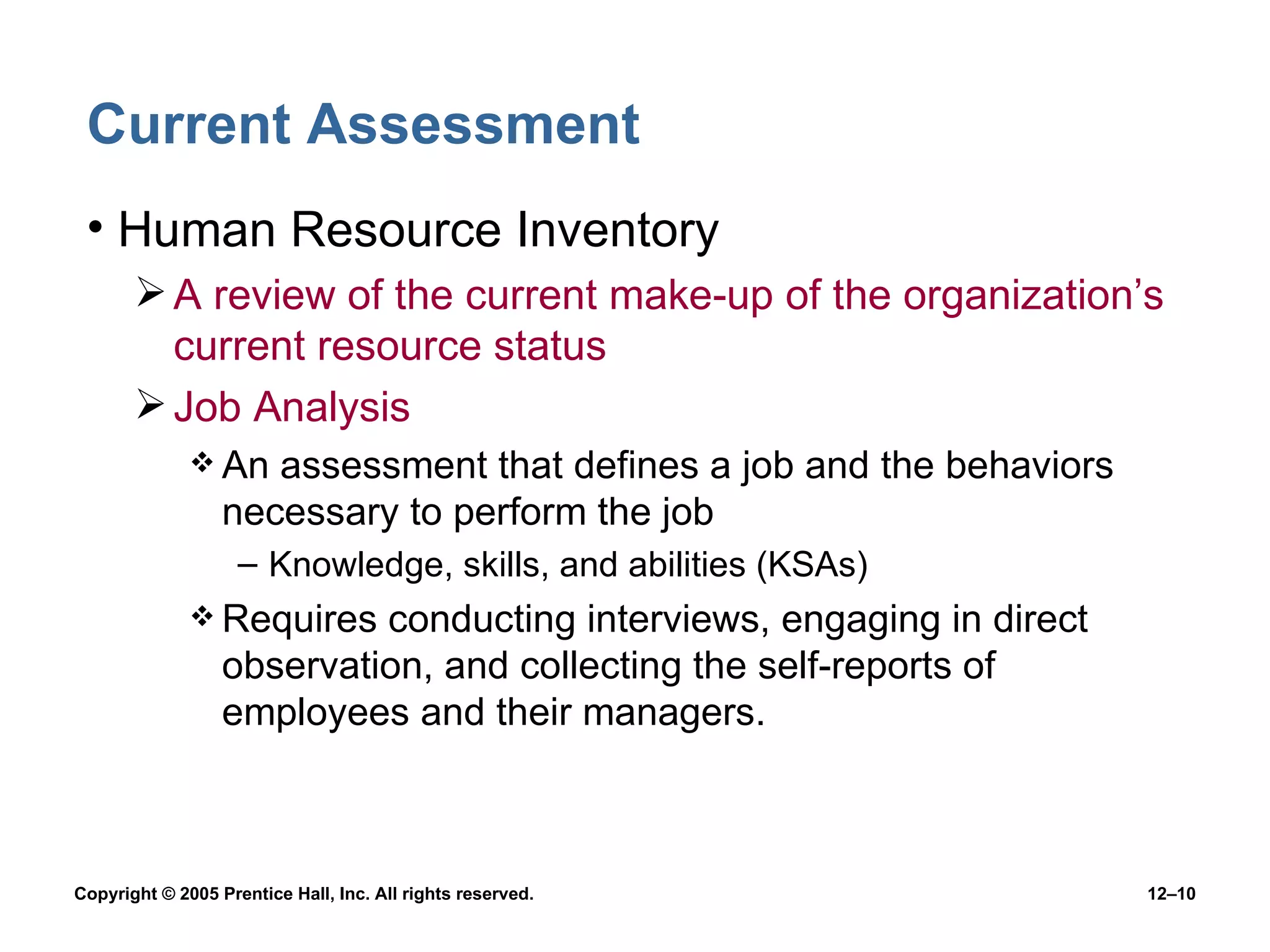 Current Assessment Human Resource Inventory A review of the current make-up of the organization’s current resource status Job Analysis An assessment that defines a job and the behaviors necessary to perform the job Knowledge, skills, and abilities (KSAs) Requires conducting interviews, engaging in direct observation, and collecting the self-reports of employees and their managers. 