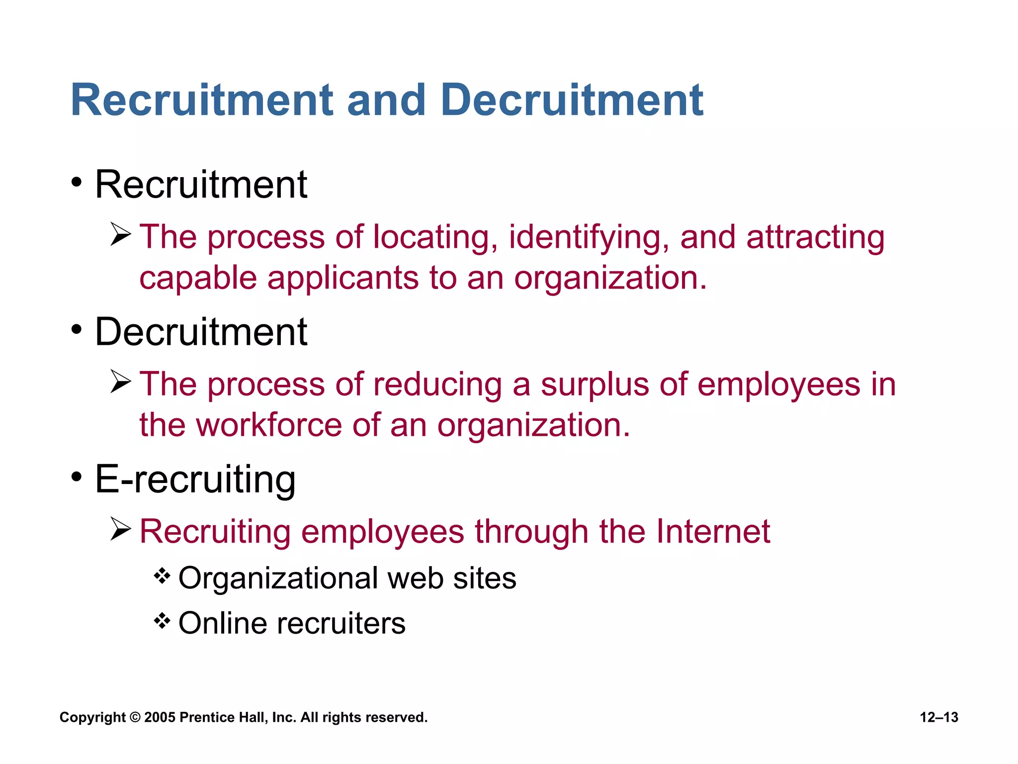 Recruitment and Decruitment Recruitment The process of locating, identifying, and attracting capable applicants to an organization. Decruitment The process of reducing a surplus of employees in the workforce of an organization. E-recruiting Recruiting employees through the Internet Organizational web sites Online recruiters 