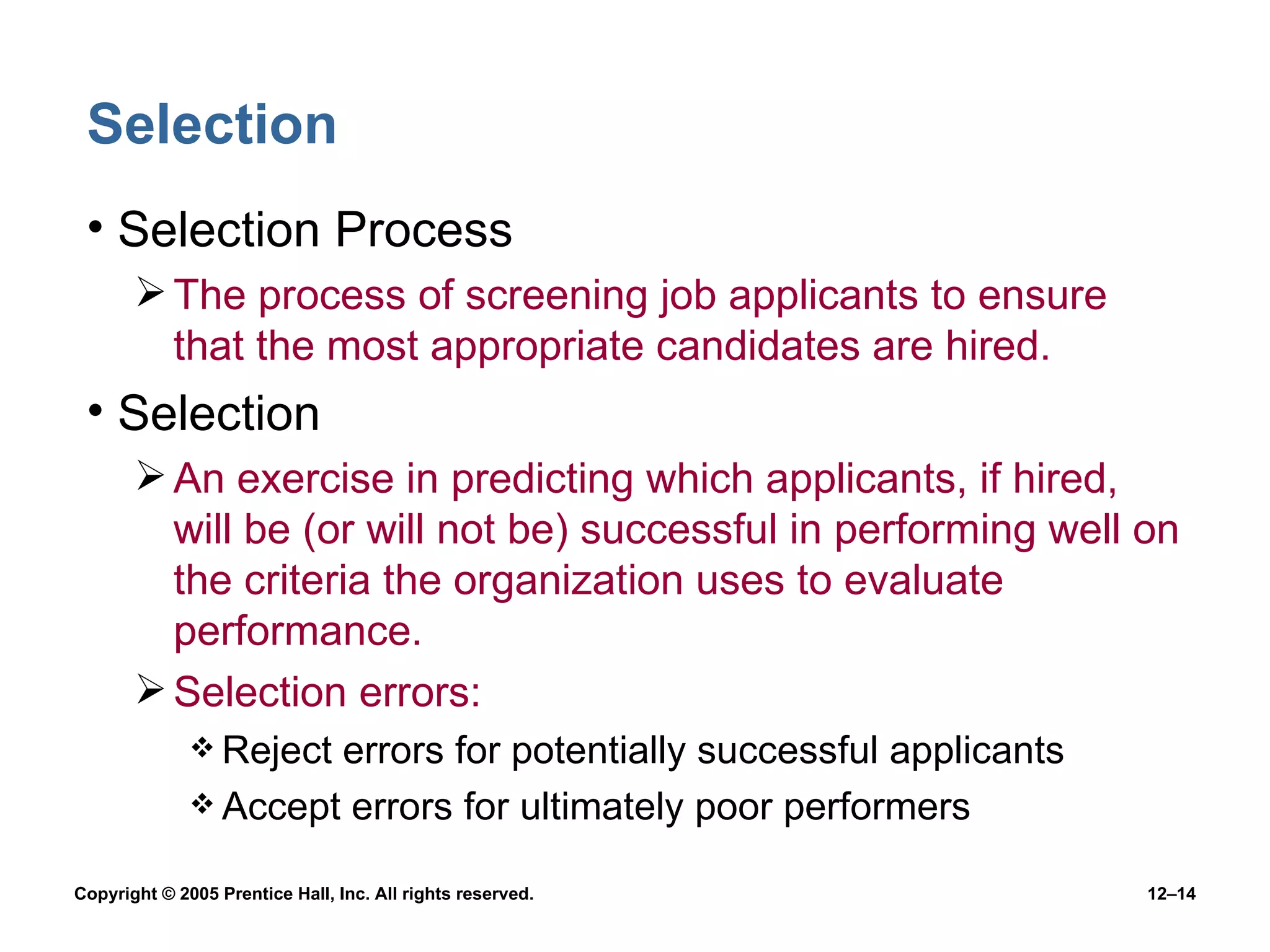 Selection Selection Process The process of screening job applicants to ensure that the most appropriate candidates are hired. Selection An exercise in predicting which applicants, if hired, will be (or will not be) successful in performing well on the criteria the organization uses to evaluate performance. Selection errors: Reject errors for potentially successful applicants Accept errors for ultimately poor performers 