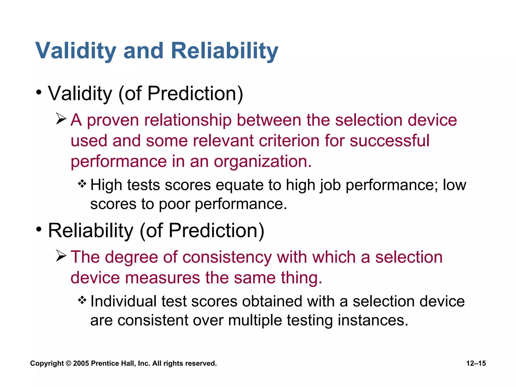 Validity and Reliability Validity (of Prediction) A proven relationship between the selection device used and some relevant criterion for successful performance in an organization. High tests scores equate to high job performance; low scores to poor performance. Reliability (of Prediction) The degree of consistency with which a selection device measures the same thing. Individual test scores obtained with a selection device are consistent over multiple testing instances. 