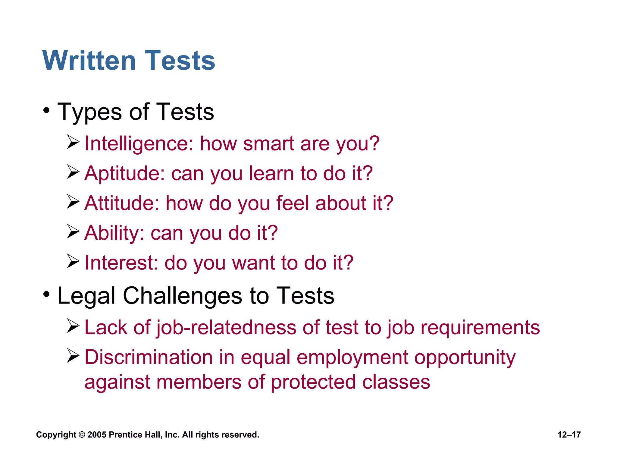 Written Tests Types of Tests Intelligence: how smart are you? Aptitude: can you learn to do it? Attitude: how do you feel about it? Ability: can you do it? Interest: do you want to do it? Legal Challenges to Tests Lack of job-relatedness of test to job requirements Discrimination in equal employment opportunity against members of protected classes 