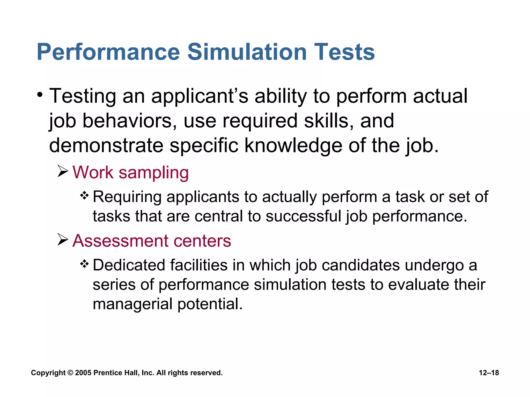 Performance Simulation Tests Testing an applicant’s ability to perform actual job behaviors, use required skills, and demonstrate specific knowledge of the job. Work sampling Requiring applicants to actually perform a task or set of tasks that are central to successful job performance. Assessment centers Dedicated facilities in which job candidates undergo a series of performance simulation tests to evaluate their managerial potential. 