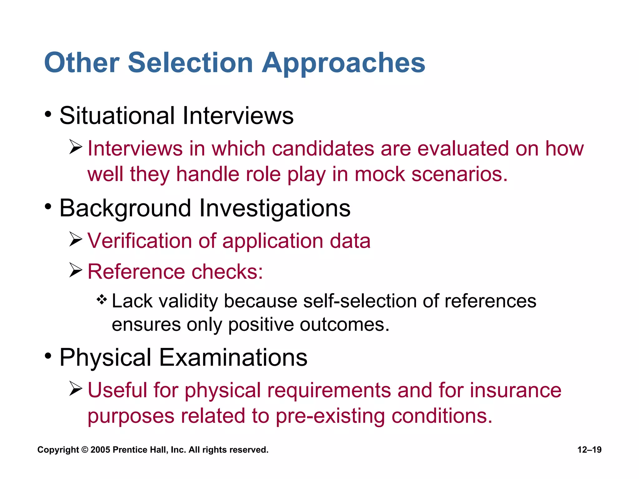 Other Selection Approaches Situational Interviews Interviews in which candidates are evaluated on how well they handle role play in mock scenarios. Background Investigations Verification of application data Reference checks: Lack validity because self-selection of references ensures only positive outcomes. Physical Examinations Useful for physical requirements and for insurance purposes related to pre-existing conditions. 