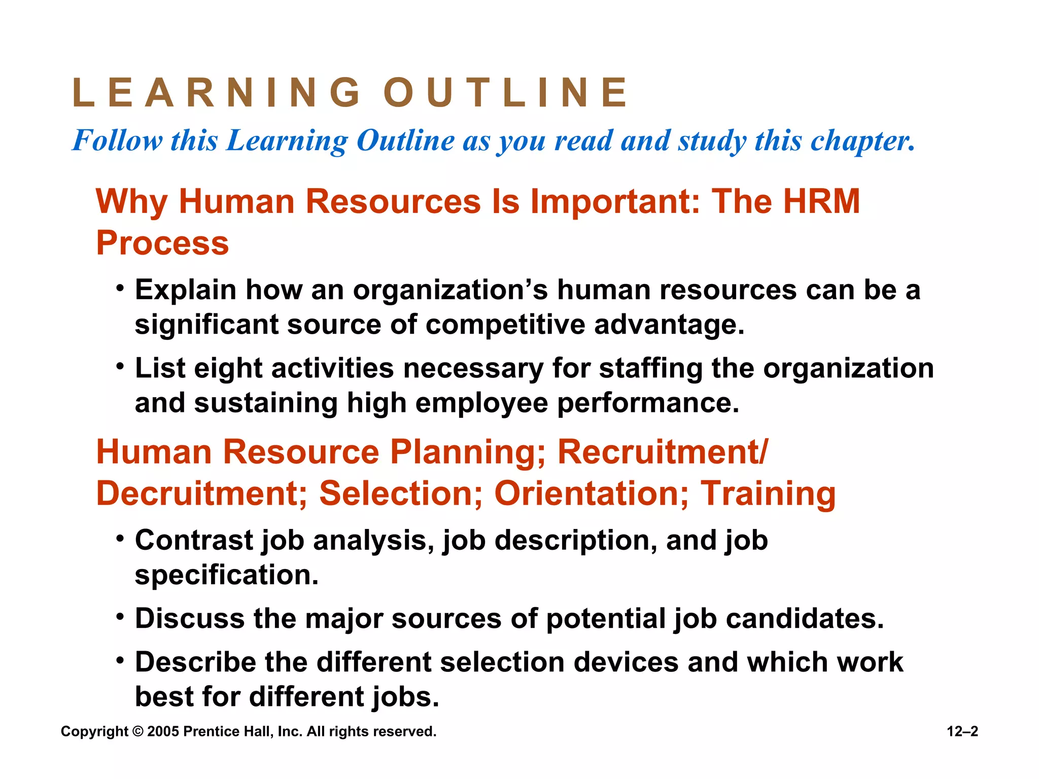 L E A R N I N G  O U T L I N E  Follow this Learning Outline as you read and study this chapter. Why Human Resources Is Important: The HRM Process Explain how an organization’s human resources can be a significant source of competitive advantage. List eight activities necessary for staffing the organization and sustaining high employee performance. Human Resource Planning; Recruitment/ Decruitment; Selection; Orientation; Training Contrast job analysis, job description, and job specification. Discuss the major sources of potential job candidates. Describe the different selection devices and which work best for different jobs. 