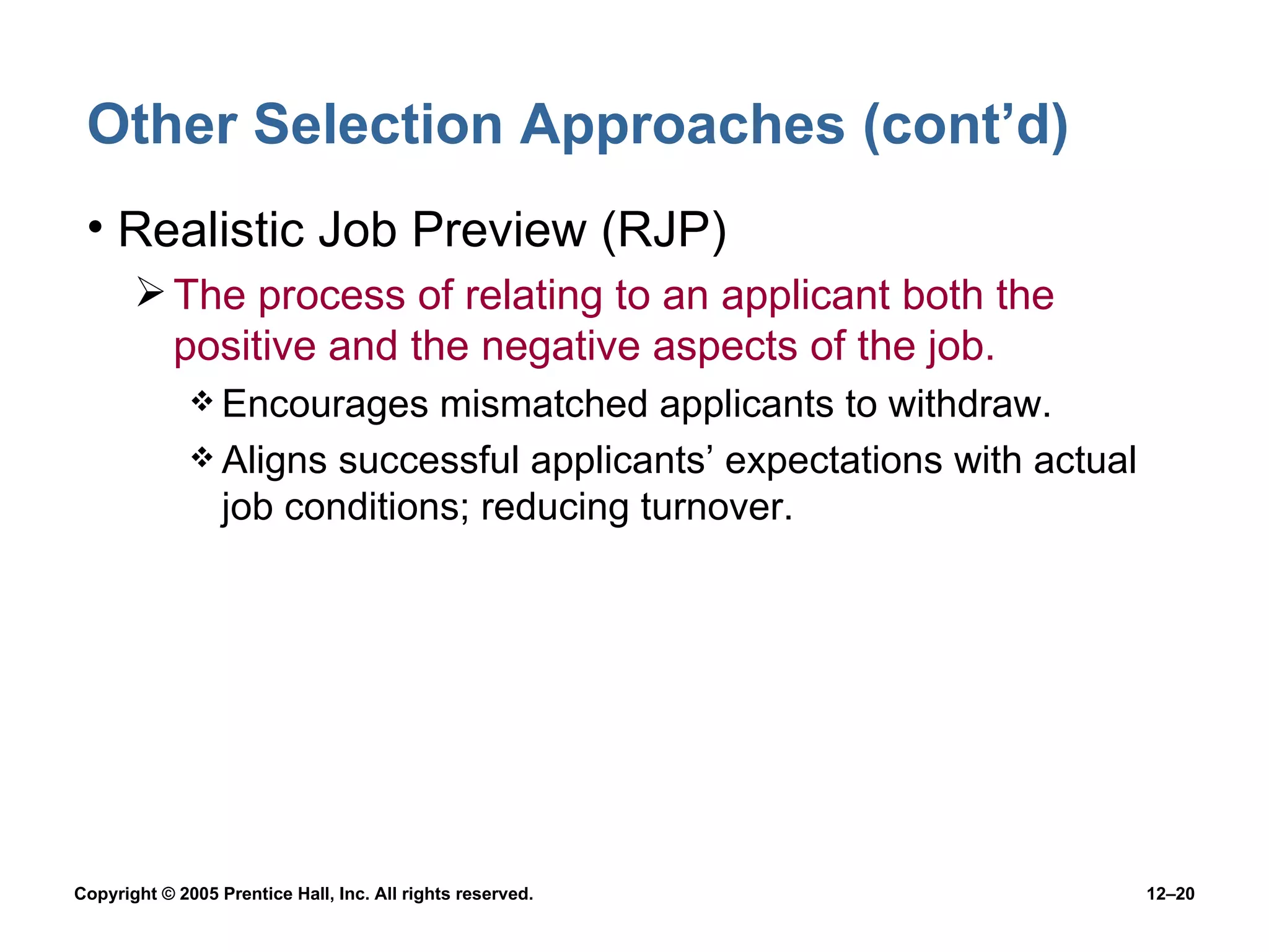 Other Selection Approaches (cont’d) Realistic Job Preview (RJP) The process of relating to an applicant both the positive and the negative aspects of the job. Encourages mismatched applicants to withdraw. Aligns successful applicants’ expectations with actual job conditions; reducing turnover. 