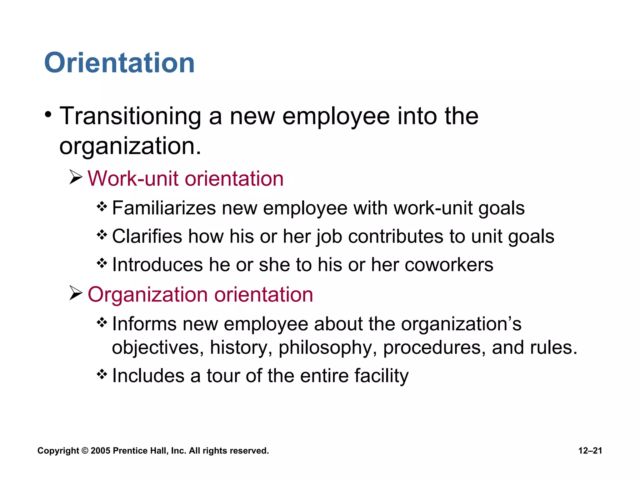 Orientation Transitioning a new employee into the organization. Work-unit orientation Familiarizes new employee with work-unit goals Clarifies how his or her job contributes to unit goals Introduces he or she to his or her coworkers Organization orientation Informs new employee about the organization’s objectives, history, philosophy, procedures, and rules. Includes a tour of the entire facility 